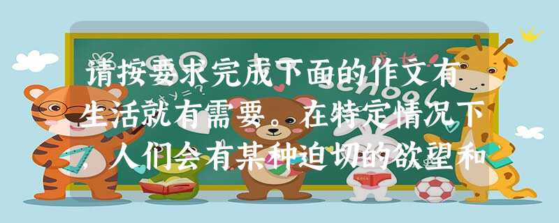 请按要求完成下面的作文有生活就有需要。在特定情况下,人们会有某种迫切的欲望和要求。如遇到困难时最需要帮助,产生误解时最需要沟通,学习最需要掌握方法,建设现代化最 请按要求完成下面的作文有生活就有需要。在特定情况下,人们会有某种迫切的欲望和要求。如遇到困难时最需要帮助,产生误解时最需要沟通,学习最需要掌握方法,建设现代化最