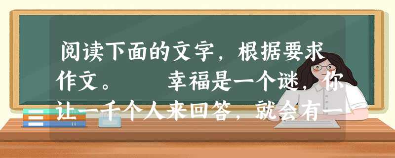 阅读下面的文字,根据要求作文。 幸福是一个谜,你让一千个人来回答,就会有一千种答案。 老师说,学生成功,我就幸福。 国家干部说,百姓安居乐业, 阅读下面的文字,根据要求作文。 幸福是一个谜,你让一千个人来回答,就会有一千种答案。 老师说,学生成功,我就幸福。 国家干部说,百姓安居乐业,
