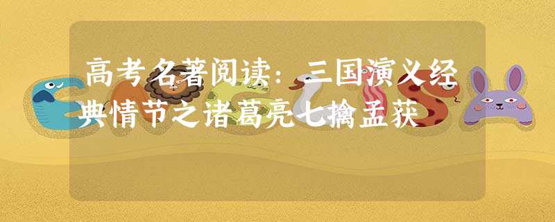 高考名著阅读:三国演义经典情节之诸葛亮七擒孟获 高考名著阅读:三国演义经典情节之诸葛亮七擒孟获