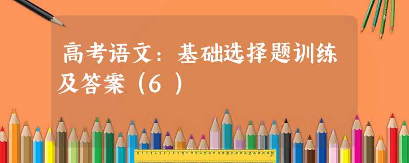 高考语文:基础选择题训练及答案(6) 高考语文:基础选择题训练及答案(6)