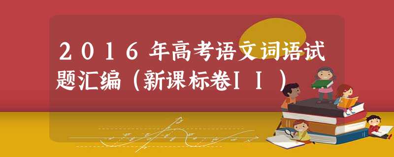 2016年高考语文词语试题汇编(新课标卷II) 2016年高考语文词语试题汇编(新课标卷II)