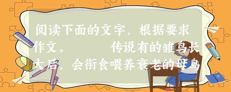 阅读下面的文字,根据要求作文。 传说有的雏鸟长大后,会衔食喂养衰老的母鸟,人们把这种现象称作“反哺”。 人类社会也存在着类似的现象,年轻一代对 阅读下面的文字,根据要求作文。 传说有的雏鸟长大后,会衔食喂养衰老的母鸟,人们把这种现象称作“反哺”。 人类社会也存在着类似的现象,年轻一代对