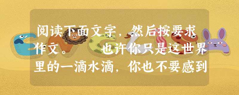 阅读下面文字,然后按要求作文。 也许你只是这世界里的一滴水滴,你也不要感到自卑,因为这个世界需要你。假如没有你,大地会干裂,生命会停止。“鱼儿离不开水” 阅读下面文字,然后按要求作文。 也许你只是这世界里的一滴水滴,你也不要感到自卑,因为这个世界需要你。假如没有你,大地会干裂,生命会停止。“鱼儿离不开水”