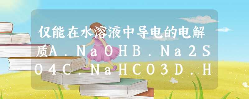 仅能在水溶液中导电的电解质A.NaOHB.Na2SO4C.NaHCO3D.H2SO4 仅能在水溶液中导电的电解质A.NaOHB.Na2SO4C.NaHCO3D.H2SO4