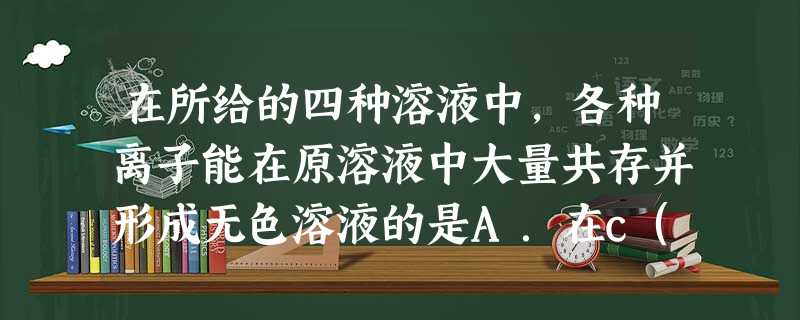 在所给的四种溶液中,各种离子能在原溶液中大量共存并形成无色溶液的是A.在c(H+)=10-13mol/L的溶液中:NH4+、Al3+、Fe3+、NO3-B. 在所给的四种溶液中,各种离子能在原溶液中大量共存并形成无色溶液的是A.在c(H+)=10-13mol/L的溶液中:NH4+、Al3+、Fe3+、NO3-B.