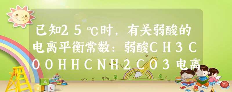已知25℃时,有关弱酸的电离平衡常数:弱酸CH3COOHHCNH2CO3电离平衡常数1.8×10-54.9×10-10Ka1=4.3×10-7Ka2=5.6×1 已知25℃时,有关弱酸的电离平衡常数:弱酸CH3COOHHCNH2CO3电离平衡常数1.8×10-54.9×10-10Ka1=4.3×10-7Ka2=5.6×1