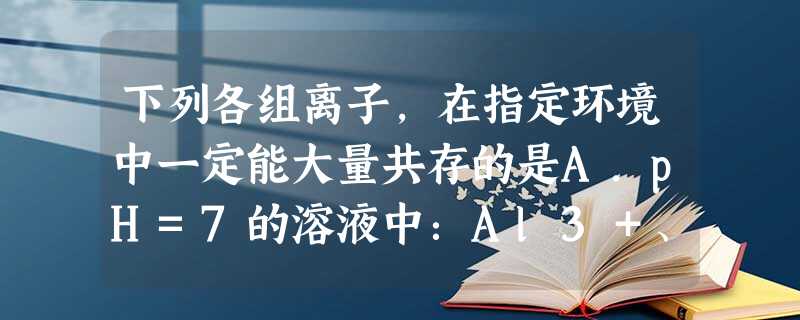 下列各组离子,在指定环境中一定能大量共存的是A.pH=7的溶液中:Al3+、K+、SO42-、HCO3-B.FeCl2溶液中:SO42-、H+、MnO4-、Na 下列各组离子,在指定环境中一定能大量共存的是A.pH=7的溶液中:Al3+、K+、SO42-、HCO3-B.FeCl2溶液中:SO42-、H+、MnO4-、Na