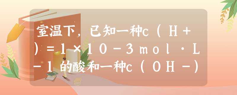 室温下,已知一种c(H+)=1×10-3mol·L-1的酸和一种c(OH-)=1×10-3mol·L-1的碱溶液等体积混合后溶液呈酸性,其原因可能是:A.等浓度 室温下,已知一种c(H+)=1×10-3mol·L-1的酸和一种c(OH-)=1×10-3mol·L-1的碱溶液等体积混合后溶液呈酸性,其原因可能是:A.等浓度