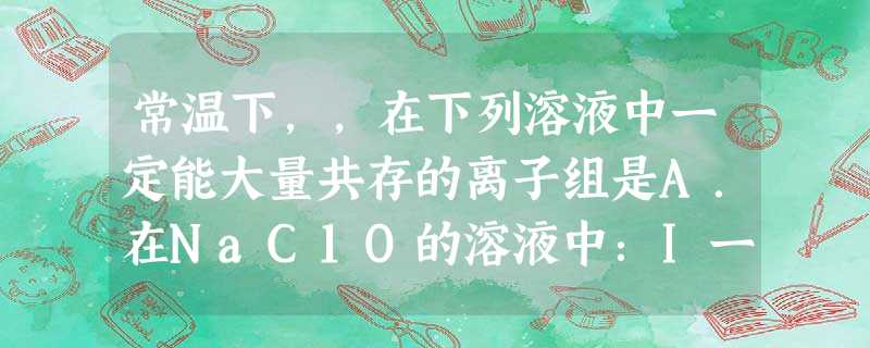 常温下,,在下列溶液中一定能大量共存的离子组是A.在NaC1O的溶液中:I一、SCN-、K+、H+B.含有大量AlO2一的溶液中:Cl-、Na+、Al3+C.在 常温下,,在下列溶液中一定能大量共存的离子组是A.在NaC1O的溶液中:I一、SCN-、K+、H+B.含有大量AlO2一的溶液中:Cl-、Na+、Al3+C.在