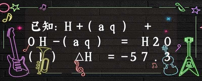 已知:H+(aq) + OH-(aq) = H2O(l) △H =-57.3 kJ·mol-1。对于下列反应:①HCl(aq) + NH3·H2O(aq) = 已知:H+(aq) + OH-(aq) = H2O(l) △H =-57.3 kJ·mol-1。对于下列反应:①HCl(aq) + NH3·H2O(aq) =