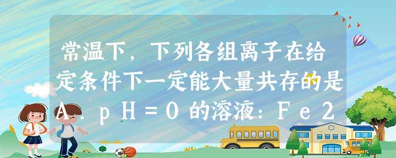 常温下,下列各组离子在给定条件下一定能大量共存的是A.pH=0的溶液:Fe2+、Br—、Na+、NO3— B.C(H+)=1.0 ×10—12mol· L 常温下,下列各组离子在给定条件下一定能大量共存的是A.pH=0的溶液:Fe2+、Br—、Na+、NO3— B.C(H+)=1.0 ×10—12mol· L