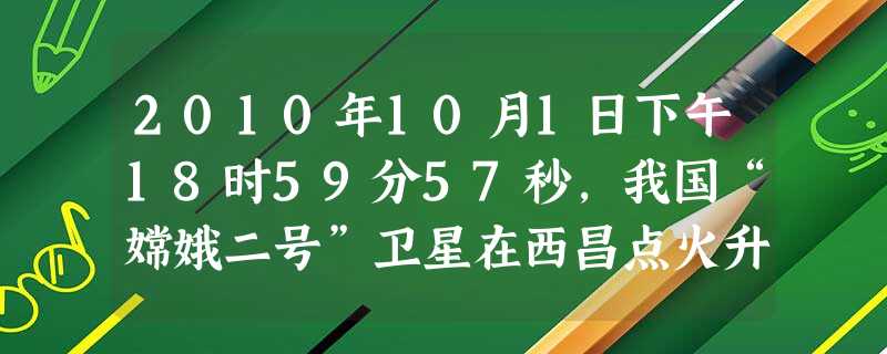 2010年10月1日下午18时59分57秒,我国“嫦娥二号”卫星在西昌点火升空,准确入轨。该卫星A.到达了河外星系B.始终在地月系C.脱离了太阳系D.脱离了地月 2010年10月1日下午18时59分57秒,我国“嫦娥二号”卫星在西昌点火升空,准确入轨。该卫星A.到达了河外星系B.始终在地月系C.脱离了太阳系D.脱离了地月