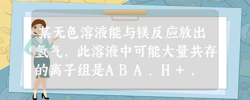 某无色溶液能与镁反应放出氢气,此溶液中可能大量共存的离子组是ABA.H+, Ba2+, Mg2+, Cl-B.K+, Cl-, SO42-, AlO2-C.K+ 某无色溶液能与镁反应放出氢气,此溶液中可能大量共存的离子组是ABA.H+, Ba2+, Mg2+, Cl-B.K+, Cl-, SO42-, AlO2-C.K+