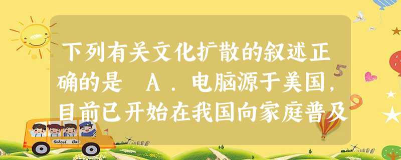 下列有关文化扩散的叙述正确的是 A.电脑源于美国,目前已开始在我国向家庭普及,这种扩散属于传染扩散B.在我国首先是高校开设计算机课,举办各种电脑培训班,这种扩散 下列有关文化扩散的叙述正确的是 A.电脑源于美国,目前已开始在我国向家庭普及,这种扩散属于传染扩散B.在我国首先是高校开设计算机课,举办各种电脑培训班,这种扩散