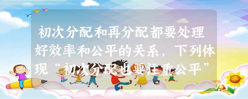 初次分配和再分配都要处理好效率和公平的关系,下列体现“初次分配也要注重公平”的措施是 ( )①建立最低工资保障制度 ②强化税收调节,整顿不合理的分配秩序③健全 初次分配和再分配都要处理好效率和公平的关系,下列体现“初次分配也要注重公平”的措施是 ( )①建立最低工资保障制度 ②强化税收调节,整顿不合理的分配秩序③健全
