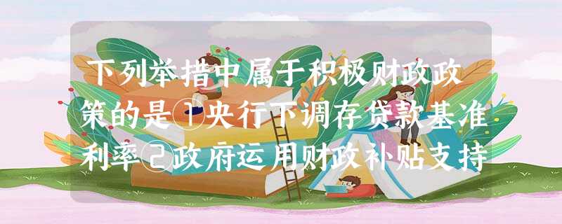 下列举措中属于积极财政政策的是①央行下调存贷款基准利率②政府运用财政补贴支持“家电下乡”③国家提高劳动密集型产品出口退税率④铁道部决定2010年春运票价不上浮A 下列举措中属于积极财政政策的是①央行下调存贷款基准利率②政府运用财政补贴支持“家电下乡”③国家提高劳动密集型产品出口退税率④铁道部决定2010年春运票价不上浮A