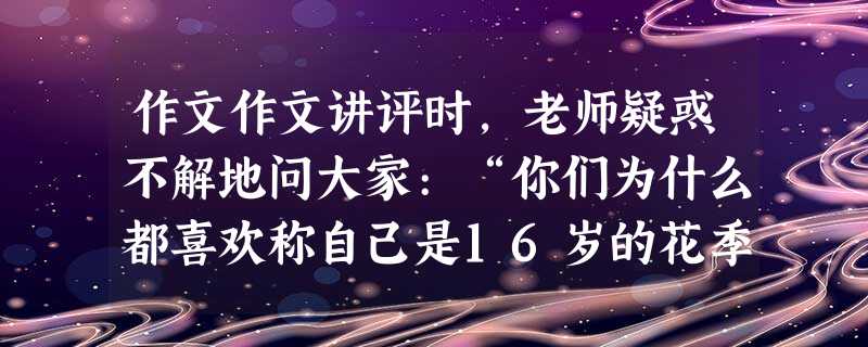 作文作文讲评时,老师疑惑不解地问大家:“你们为什么都喜欢称自己是16岁的花季?”同学们说:“因为有同名的电视剧,而且已经约定成俗了。”老师说:“你们为 作文作文讲评时,老师疑惑不解地问大家:“你们为什么都喜欢称自己是16岁的花季?”同学们说:“因为有同名的电视剧,而且已经约定成俗了。”老师说:“你们为