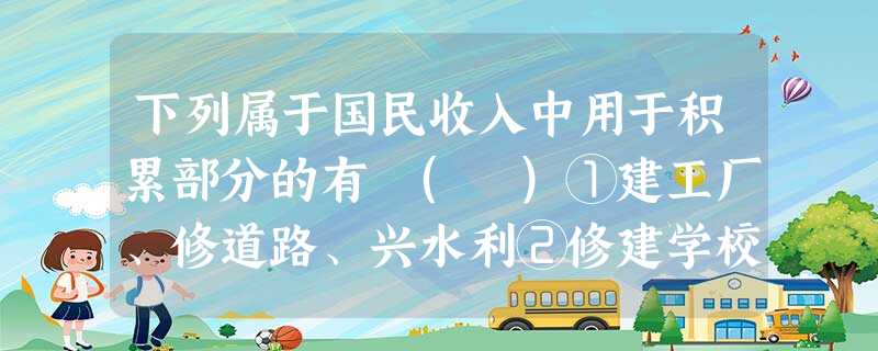 下列属于国民收入中用于积累部分的有 ( )①建工厂、修道路、兴水利②修建学校、医院、剧院、体育馆③国家行政开支和国防开支④为应付战争、自然灾害等的储备⑤科教文化 下列属于国民收入中用于积累部分的有 ( )①建工厂、修道路、兴水利②修建学校、医院、剧院、体育馆③国家行政开支和国防开支④为应付战争、自然灾害等的储备⑤科教文化