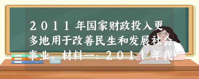2011年国家财政投入更多地用于改善民生和发展社会事业。材料一:2011年我国积极发挥财政的作用来扩大消费需求。财政进一步增加对城镇低 2011年国家财政投入更多地用于改善民生和发展社会事业。材料一:2011年我国积极发挥财政的作用来扩大消费需求。财政进一步增加对城镇低