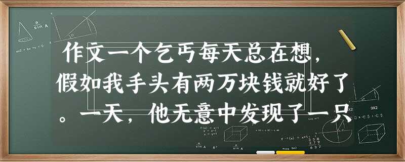 作文一个乞丐每天总在想,假如我手头有两万块钱就好了。一天,他无意中发现了一只跑丢的很可爱的小狗,便把狗抱回了自己住的窑洞。这只狗的主人是本市有名的大富翁,丢了狗 作文一个乞丐每天总在想,假如我手头有两万块钱就好了。一天,他无意中发现了一只跑丢的很可爱的小狗,便把狗抱回了自己住的窑洞。这只狗的主人是本市有名的大富翁,丢了狗