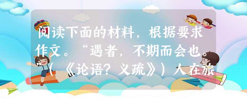 阅读下面的材料,根据要求作文。“遇者,不期而会也。”(《论语?义疏》)人在旅途,遇无数人,遇无数事,遇无数物。一个“遇”字,可以打开多么丰富的人生境界啊。请以“ 阅读下面的材料,根据要求作文。“遇者,不期而会也。”(《论语?义疏》)人在旅途,遇无数人,遇无数事,遇无数物。一个“遇”字,可以打开多么丰富的人生境界啊。请以“
