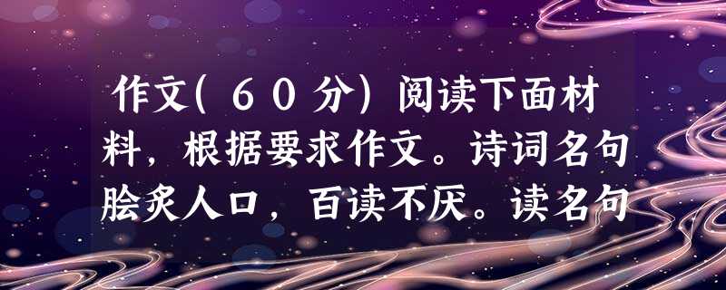 作文(60分)阅读下面材料,根据要求作文。诗词名句脍炙人口,百读不厌。读名句,可以知古鉴今,可以畅想未来,可以体味情趣哲理,可以涵养道德品行;名句,或许能开启你 作文(60分)阅读下面材料,根据要求作文。诗词名句脍炙人口,百读不厌。读名句,可以知古鉴今,可以畅想未来,可以体味情趣哲理,可以涵养道德品行;名句,或许能开启你