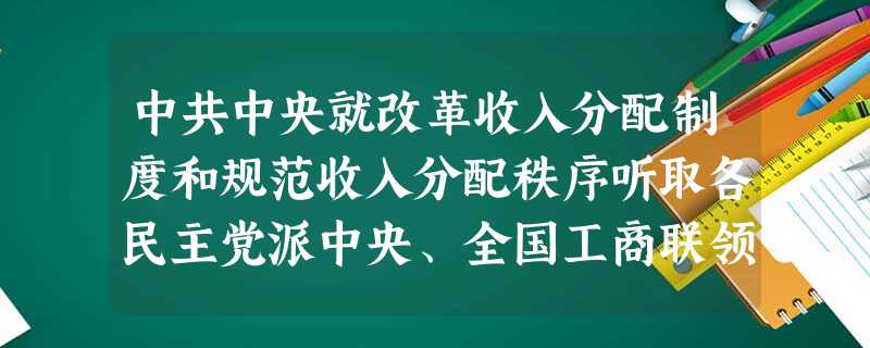 中共中央就改革收入分配制度和规范收入分配秩序听取各民主党派中央、全国工商联领导人和无党派人士的意见。中共中央总书记胡锦涛在听取了各民主党派领导人的发 中共中央就改革收入分配制度和规范收入分配秩序听取各民主党派中央、全国工商联领导人和无党派人士的意见。中共中央总书记胡锦涛在听取了各民主党派领导人的发