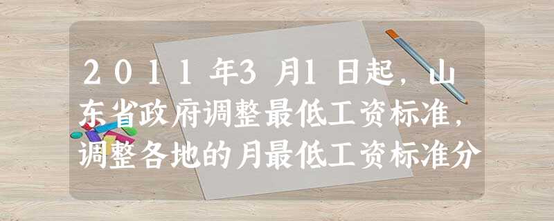 2011年3月1日起,山东省政府调整最低工资标准,调整各地的月最低工资标准分为1100元、950元、800元三类,平均增幅26%。这有利于 2011年3月1日起,山东省政府调整最低工资标准,调整各地的月最低工资标准分为1100元、950元、800元三类,平均增幅26%。这有利于