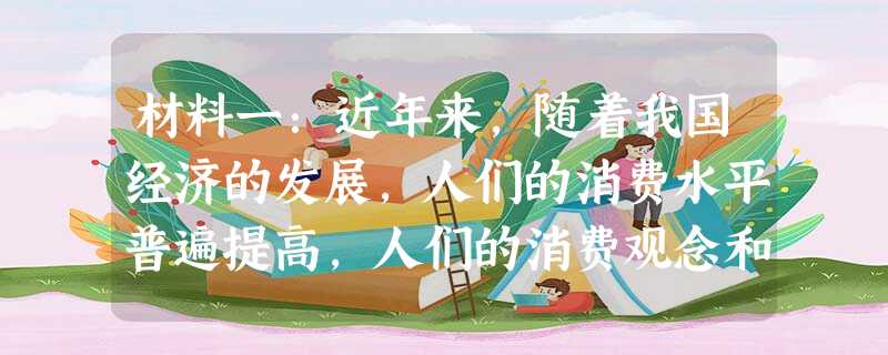 材料一:近年来,随着我国经济的发展,人们的消费水平普遍提高,人们的消费观念和消费心理发生了很大变化,也正是因为有各种各样的 材料一:近年来,随着我国经济的发展,人们的消费水平普遍提高,人们的消费观念和消费心理发生了很大变化,也正是因为有各种各样的
