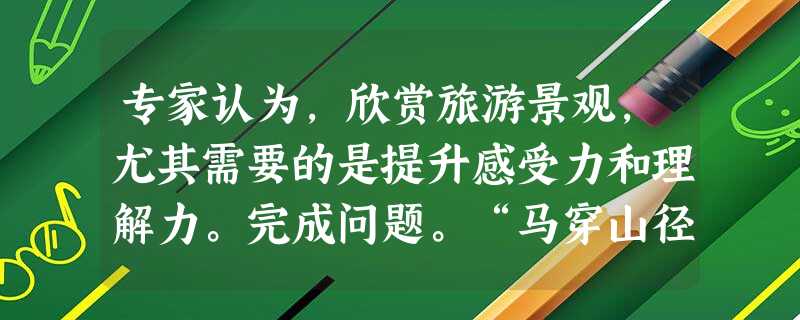 专家认为,欣赏旅游景观,尤其需要的是提升感受力和理解力。完成问题。“马穿山径菊初黄,信马悠悠野兴长。万壑有声含晚籁,数峰无语立斜阳。棠梨叶落胭脂色,荞麦花开白雪 专家认为,欣赏旅游景观,尤其需要的是提升感受力和理解力。完成问题。“马穿山径菊初黄,信马悠悠野兴长。万壑有声含晚籁,数峰无语立斜阳。棠梨叶落胭脂色,荞麦花开白雪