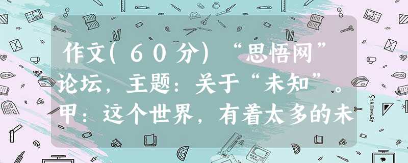 作文(60分)“思悟网”论坛,主题:关于“未知”。甲:这个世界,有着太多的未知——未知的人、领域,未知的前程、命运……它们陌生神秘,莫测难解。明天,永远是未知的 作文(60分)“思悟网”论坛,主题:关于“未知”。甲:这个世界,有着太多的未知——未知的人、领域,未知的前程、命运……它们陌生神秘,莫测难解。明天,永远是未知的