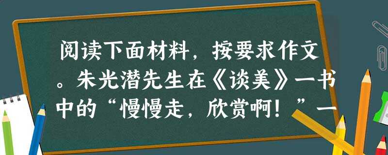 阅读下面材料,按要求作文。朱光潜先生在《谈美》一书中的“慢慢走,欣赏啊!”一文中说:艺术是情趣的活动,艺术的生活也就是情趣丰富的生活。情趣愈 阅读下面材料,按要求作文。朱光潜先生在《谈美》一书中的“慢慢走,欣赏啊!”一文中说:艺术是情趣的活动,艺术的生活也就是情趣丰富的生活。情趣愈