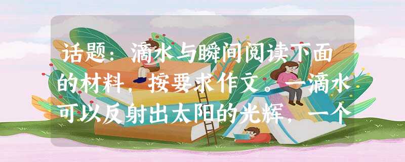 话题:滴水与瞬间阅读下面的材料,按要求作文。一滴水可以反射出太阳的光辉,一个瞬间可以留下永恒的记忆。你有过这样的感受吗?试以“滴水与瞬间”话题,写一篇记叙文,也 话题:滴水与瞬间阅读下面的材料,按要求作文。一滴水可以反射出太阳的光辉,一个瞬间可以留下永恒的记忆。你有过这样的感受吗?试以“滴水与瞬间”话题,写一篇记叙文,也