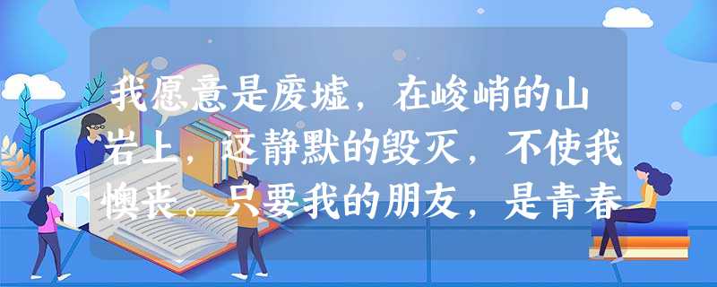 我愿意是废墟,在峻峭的山岩上,这静默的毁灭,不使我懊丧。只要我的朋友,是青春的长青藤,沿着我荒凉的额,亲密的攀援上升;我愿意是草屋,在深深的谷底,草屋的顶上,饱 我愿意是废墟,在峻峭的山岩上,这静默的毁灭,不使我懊丧。只要我的朋友,是青春的长青藤,沿着我荒凉的额,亲密的攀援上升;我愿意是草屋,在深深的谷底,草屋的顶上,饱