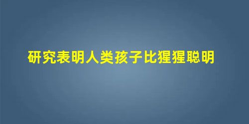 研究表明人类孩子比猩猩聪明 研究表明人类孩子比猩猩聪明