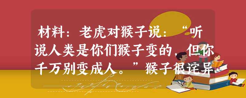 材料:老虎对猴子说:“听说人类是你们猴子变的,但你千万别变成人。”猴子很诧异:“可人的衣食住行,样样比我们强啊?”“真是笑话”,老虎大吼一声,“他们哪一样比得上 材料:老虎对猴子说:“听说人类是你们猴子变的,但你千万别变成人。”猴子很诧异:“可人的衣食住行,样样比我们强啊?”“真是笑话”,老虎大吼一声,“他们哪一样比得上