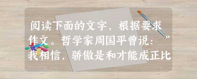 阅读下面的文字,根据要求作文。哲学家周国平曾说:“我相信,骄傲是和才能成正比的。但是,正如大才朴实无华,小才华而不实一样,大骄傲往往谦逊平和,只有小骄傲才露出一 阅读下面的文字,根据要求作文。哲学家周国平曾说:“我相信,骄傲是和才能成正比的。但是,正如大才朴实无华,小才华而不实一样,大骄傲往往谦逊平和,只有小骄傲才露出一