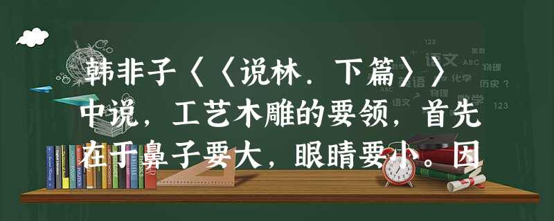 韩非子〈〈说林.下篇〉〉中说,工艺木雕的要领,首先在于鼻子要大,眼睛要小。因为鼻子大了,可以改小,如果把鼻子刻小了,就没有办法补救了。同样的道理,初刻时眼睛要小 韩非子〈〈说林.下篇〉〉中说,工艺木雕的要领,首先在于鼻子要大,眼睛要小。因为鼻子大了,可以改小,如果把鼻子刻小了,就没有办法补救了。同样的道理,初刻时眼睛要小