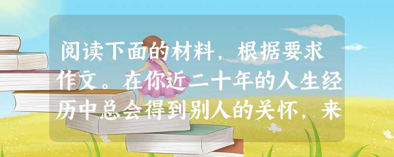阅读下面的材料,根据要求作文。在你近二十年的人生经历中总会得到别人的关怀,来自家庭的、社会的,想必你也一定关心帮助过别人,或曾经想关心帮助别人。关怀是一种人生态 阅读下面的材料,根据要求作文。在你近二十年的人生经历中总会得到别人的关怀,来自家庭的、社会的,想必你也一定关心帮助过别人,或曾经想关心帮助别人。关怀是一种人生态