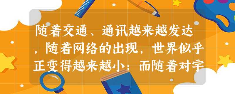 随着交通、通讯越来越发达,随着网络的出现,世界似乎正变得越来越小;而随着对宇宙的探索和研究越来越深入,越来越多的人意识到地球不过是人类居住的一个小小的村落。于是 随着交通、通讯越来越发达,随着网络的出现,世界似乎正变得越来越小;而随着对宇宙的探索和研究越来越深入,越来越多的人意识到地球不过是人类居住的一个小小的村落。于是