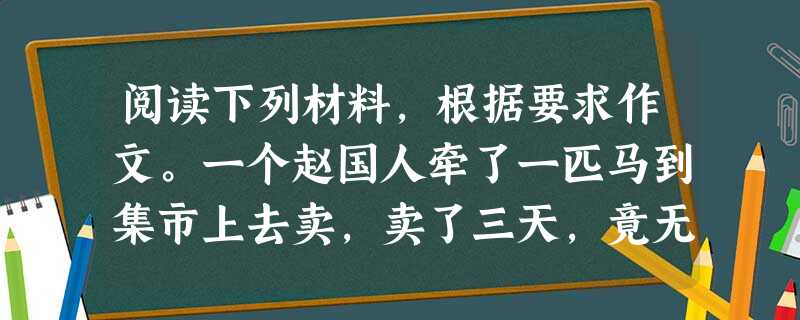 阅读下列材料,根据要求作文。一个赵国人牵了一匹马到集市上去卖,卖了三天,竟无人问津。于是,他便想了个办法。去找伯乐,要伯乐围绕着他的马转三圈,然后离开。离开时, 阅读下列材料,根据要求作文。一个赵国人牵了一匹马到集市上去卖,卖了三天,竟无人问津。于是,他便想了个办法。去找伯乐,要伯乐围绕着他的马转三圈,然后离开。离开时,
