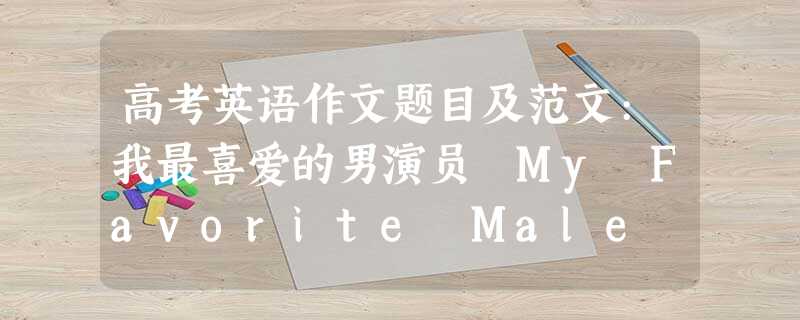 高考英语作文题目及范文:我最喜爱的男演员 My Favorite Male Actor 高考英语作文题目及范文:我最喜爱的男演员 My Favorite Male Actor