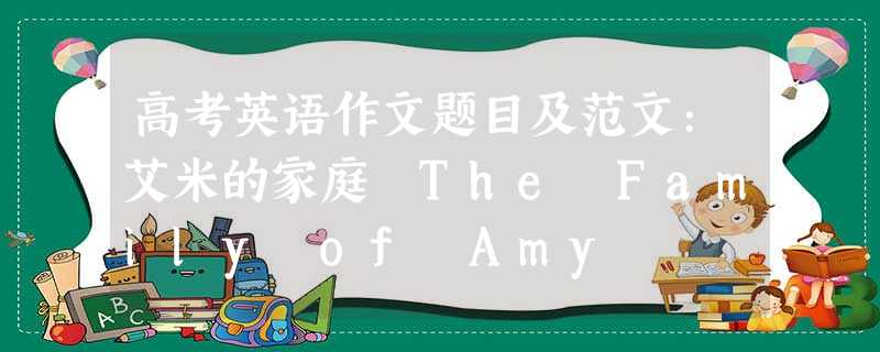 高考英语作文题目及范文:艾米的家庭 The Family of Amy 高考英语作文题目及范文:艾米的家庭 The Family of Amy