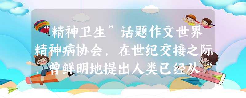 “精神卫生”话题作文世界精神病协会,在世纪交接之际,曾鲜明地提出人类已经从“传染病时代”“身体病时代”进入“精神病时代”,心理疾病已成为人类生命和健康的主要威胁 “精神卫生”话题作文世界精神病协会,在世纪交接之际,曾鲜明地提出人类已经从“传染病时代”“身体病时代”进入“精神病时代”,心理疾病已成为人类生命和健康的主要威胁