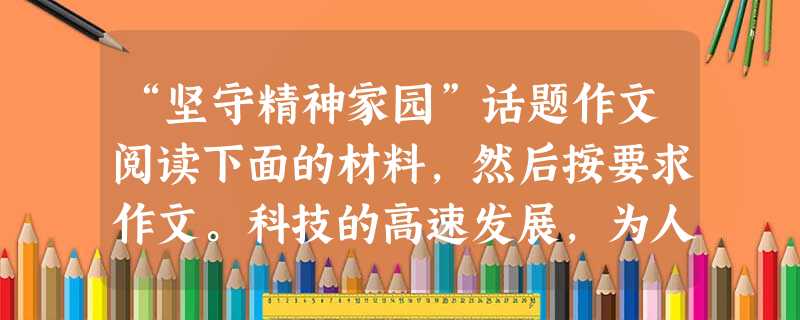 “坚守精神家园”话题作文阅读下面的材料,然后按要求作文。科技的高速发展,为人类提供了丰富的物质财富。但作为有血有肉的人类,除物质生活外,日益关注着自己的精神生活 “坚守精神家园”话题作文阅读下面的材料,然后按要求作文。科技的高速发展,为人类提供了丰富的物质财富。但作为有血有肉的人类,除物质生活外,日益关注着自己的精神生活