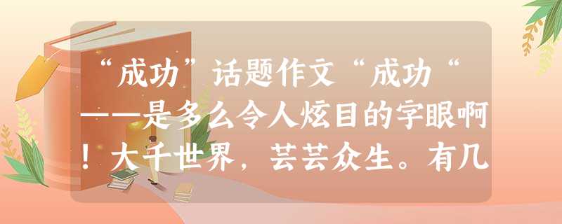 “成功”话题作文“成功“——是多么令人炫目的字眼啊!大千世界,芸芸众生。有几人不在为“成功”而努力、而奔波?有谁不渴望有朝一日出人头地,功成名就? “成功”话题作文“成功“——是多么令人炫目的字眼啊!大千世界,芸芸众生。有几人不在为“成功”而努力、而奔波?有谁不渴望有朝一日出人头地,功成名就?