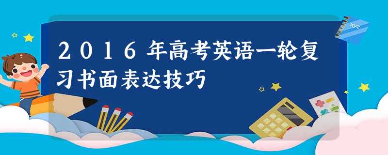 2016年高考英语一轮复习书面表达技巧 2016年高考英语一轮复习书面表达技巧