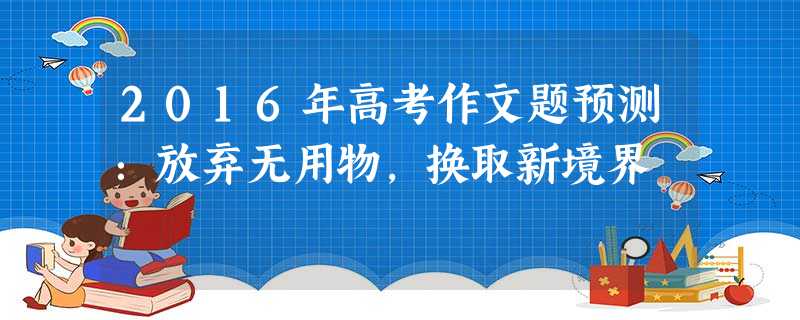 2016年高考作文题预测:放弃无用物,换取新境界 2016年高考作文题预测:放弃无用物,换取新境界