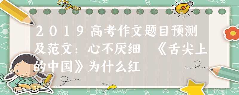 2019高考作文题目预测及范文:心不厌细 《舌尖上的中国》为什么红 2019高考作文题目预测及范文:心不厌细 《舌尖上的中国》为什么红