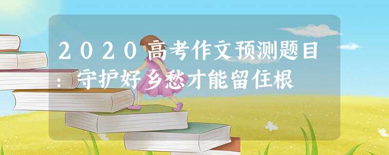 2020高考作文预测题目:守护好乡愁才能留住根 2020高考作文预测题目:守护好乡愁才能留住根